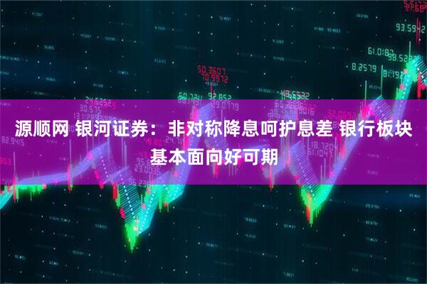 源顺网 银河证券：非对称降息呵护息差 银行板块基本面向好可期
