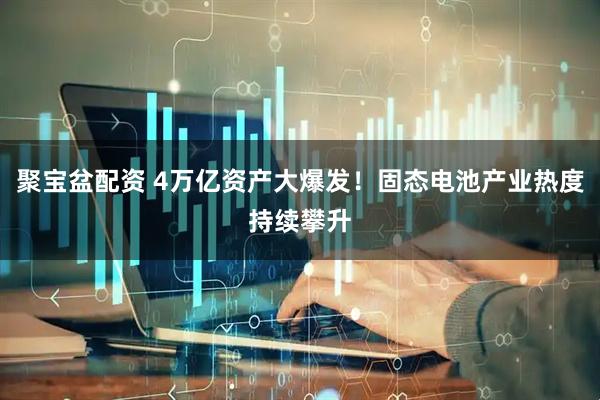 聚宝盆配资 4万亿资产大爆发！固态电池产业热度持续攀升