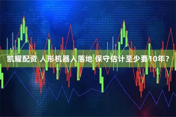 凯耀配资 人形机器人落地 保守估计至少要10年？
