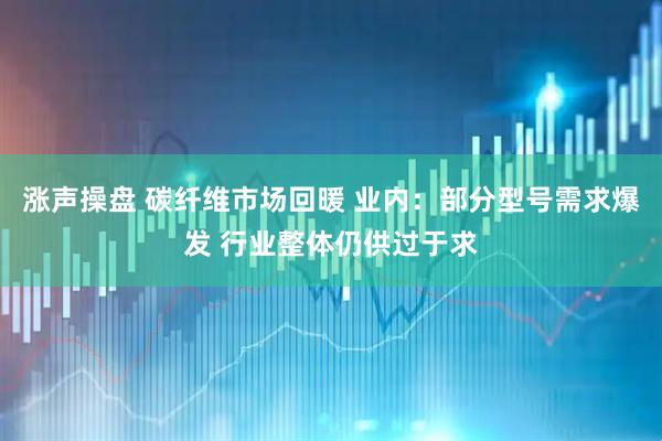 涨声操盘 碳纤维市场回暖 业内：部分型号需求爆发 行业整体仍供过于求