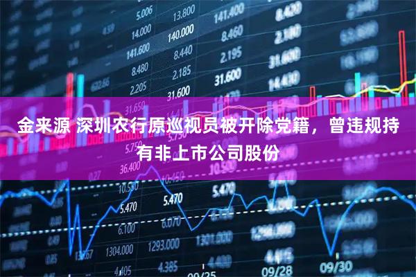 金来源 深圳农行原巡视员被开除党籍，曾违规持有非上市公司股份