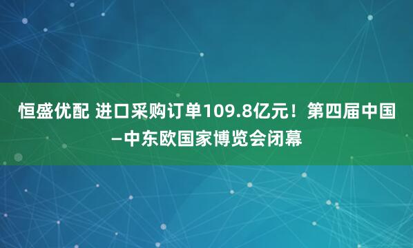 恒盛优配 进口采购订单109.8亿元！第四届中国—中东欧国家博览会闭幕