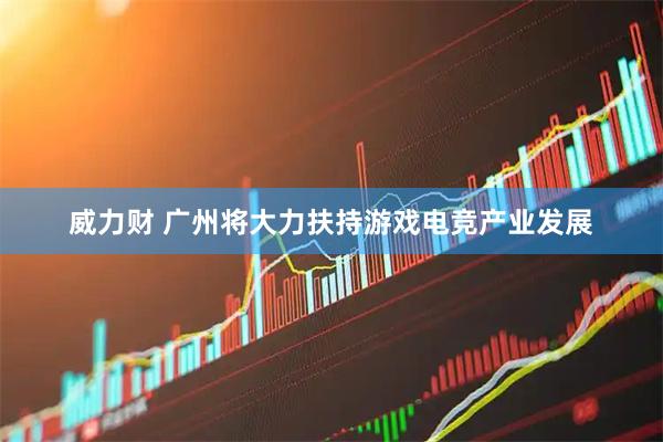 威力财 广州将大力扶持游戏电竞产业发展