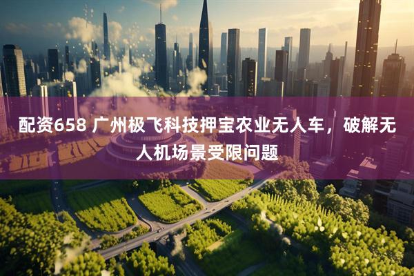 配资658 广州极飞科技押宝农业无人车，破解无人机场景受限问题