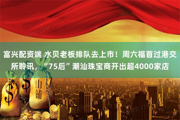 富兴配资端 水贝老板排队去上市！周六福首过港交所聆讯，“75后”潮汕珠宝商开出超4000家店