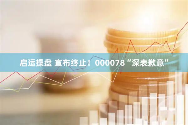 启运操盘 宣布终止！000078“深表歉意”