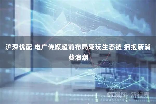 沪深优配 电广传媒超前布局潮玩生态链 拥抱新消费浪潮