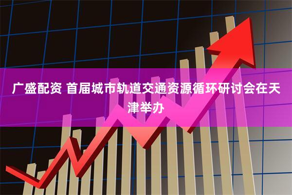 广盛配资 首届城市轨道交通资源循环研讨会在天津举办
