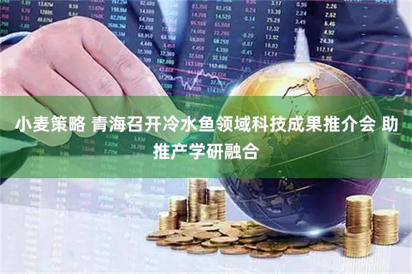 小麦策略 青海召开冷水鱼领域科技成果推介会 助推产学研融合