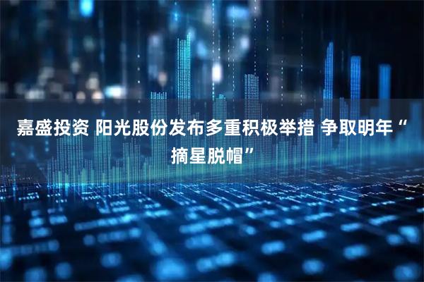 嘉盛投资 阳光股份发布多重积极举措 争取明年“摘星脱帽”