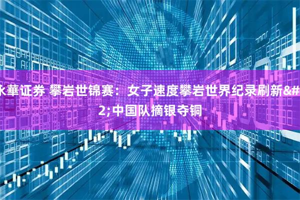 永華证券 攀岩世锦赛：女子速度攀岩世界纪录刷新&#32;中国队摘银夺铜