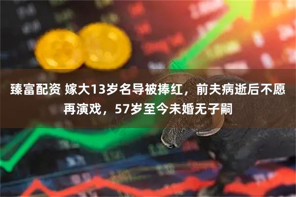 臻富配资 嫁大13岁名导被捧红，前夫病逝后不愿再演戏，57岁至今未婚无子嗣
