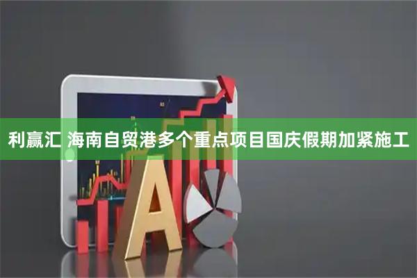 利赢汇 海南自贸港多个重点项目国庆假期加紧施工