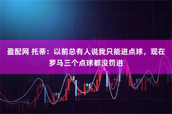 盈配网 托蒂：以前总有人说我只能进点球，现在罗马三个点球都没罚进