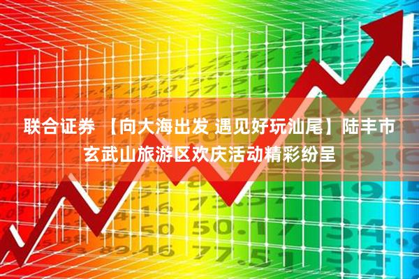 联合证券 【向大海出发 遇见好玩汕尾】陆丰市玄武山旅游区欢庆活动精彩纷呈