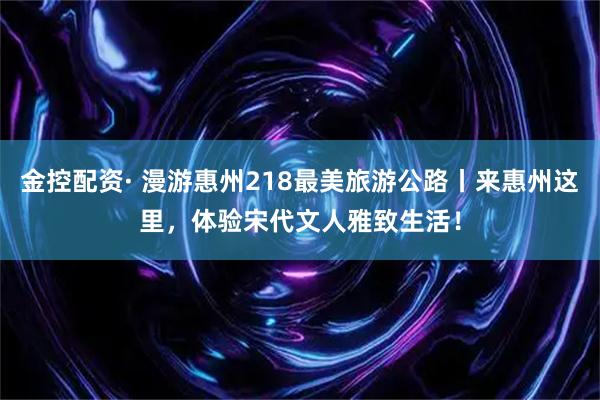 金控配资· 漫游惠州218最美旅游公路丨来惠州这里，体验宋代文人雅致生活！