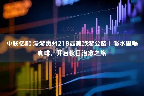 中联亿配 漫游惠州218最美旅游公路丨溪水里喝咖啡，开启秋日治愈之旅