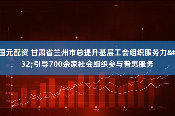 国元配资 甘肃省兰州市总提升基层工会组织服务力 引导700余家社会组织参与普惠服务