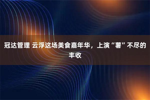 冠达管理 云浮这场美食嘉年华,上演“薯”不尽的丰收