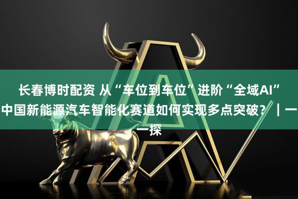 长春博时配资 从“车位到车位”进阶“全域AI”:中国新能源汽车智能化赛道如何实现多点突破?|一探