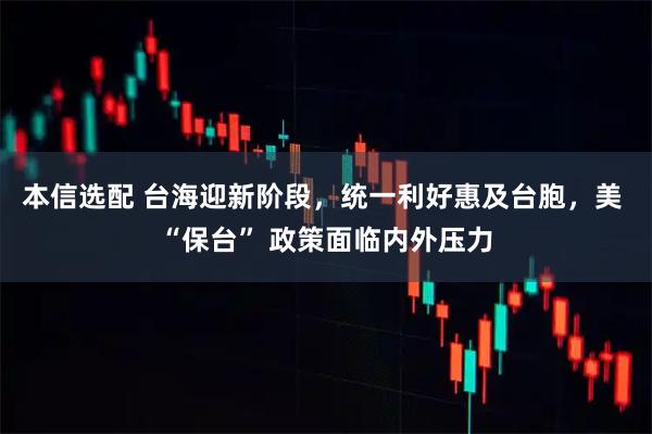 本信选配 台海迎新阶段,统一利好惠及台胞,美 “保台” 政策面临内外压力