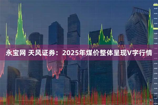 永宝网 天风证券：2025年煤价整体呈现V字行情