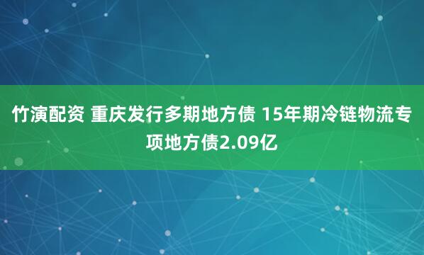 竹演配资 重庆发行多期地方债 15年期冷链物流专项地方债2.09亿