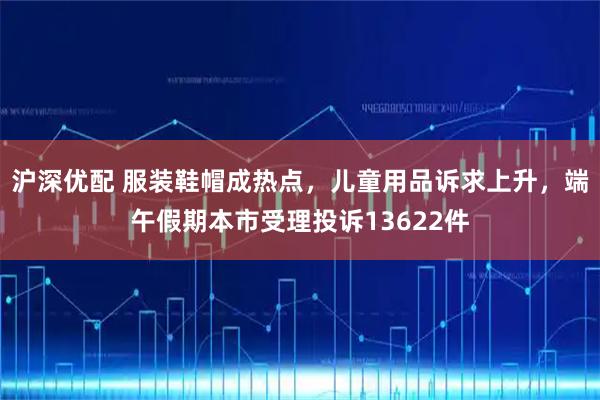 沪深优配 服装鞋帽成热点，儿童用品诉求上升，端午假期本市受理投诉13622件