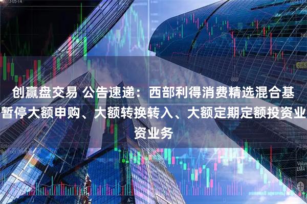 创赢盘交易 公告速递:西部利得消费精选混合基金暂停大额申购、大额转换转入、大额定期定额投资业务