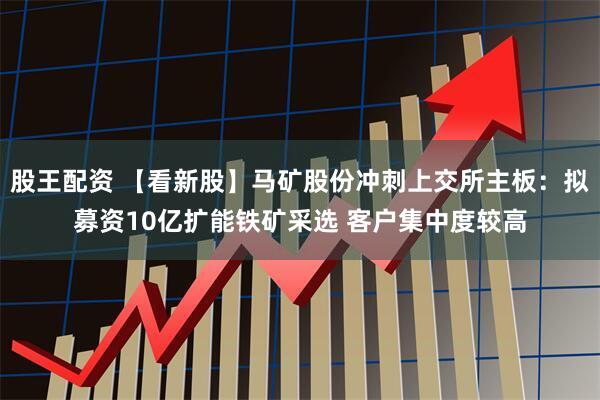 股王配资 【看新股】马矿股份冲刺上交所主板：拟募资10亿扩能铁矿采选 客户集中度较高
