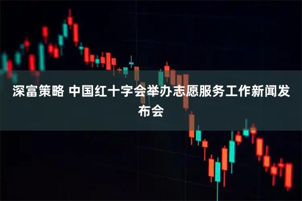 深富策略 中国红十字会举办志愿服务工作新闻发布会