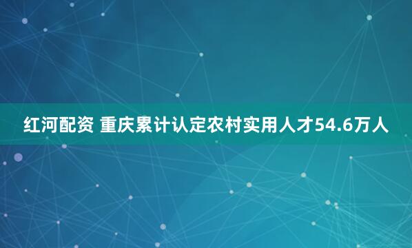 红河配资 重庆累计认定农村实用人才54.6万人
