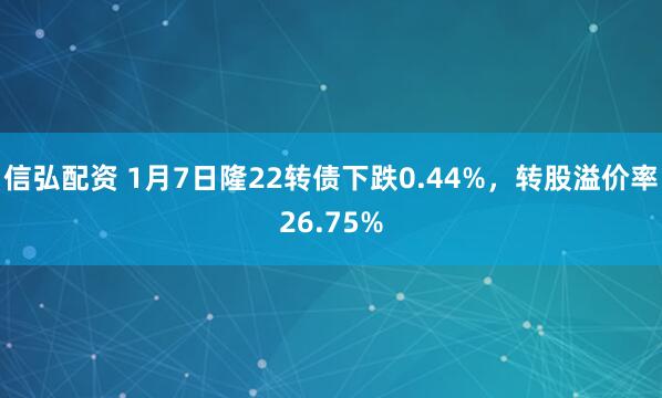 信弘配资 1月7日隆22转债下跌0.44%，转股溢价率26.75%