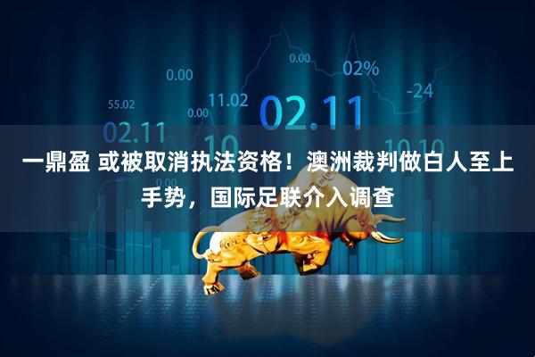 一鼎盈 或被取消执法资格！澳洲裁判做白人至上手势，国际足联介入调查