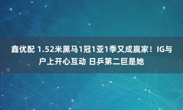 鑫优配 1.52米黑马1冠1亚1季又成赢家！IG与户上开心互动 日乒第二巨是她