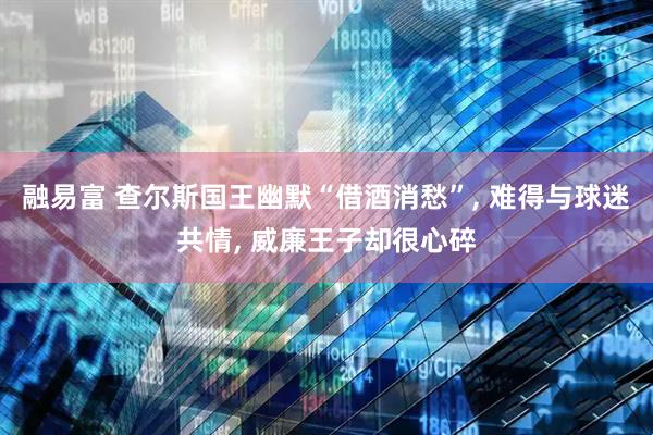 融易富 查尔斯国王幽默“借酒消愁”, 难得与球迷共情, 威廉王子却很心碎